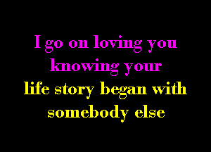 I go 011 loving you
knowing your
life story began With

somebody else