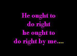 He ought to
do right

he ought to
do right by me....