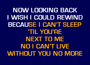 NOW LOOKING BACK
I WISH I COULD REWIND
BECAUSE I CAN'T SLEEP
'TIL YOU'RE
NEXT TO ME
NO I CAN'T LIVE
WITHOUT YOU NO MORE