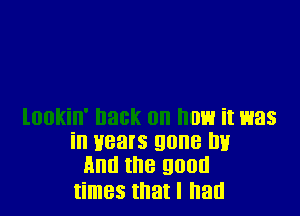 lookin' hack on now it was
in years gone lw
And the good
times that I had