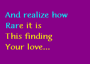 And realize how
Rare it is

This finding
Your love...