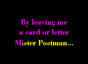 By leaving me

a card or letter
Mister Poshnan...