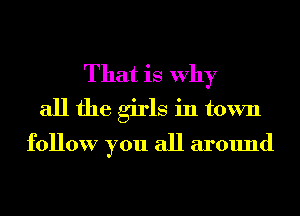 That is Why
all the girls in town

follow you all around