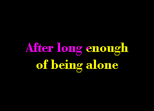 After long enough

of being alone