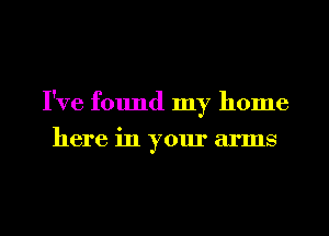 I've found my home
here in your arms