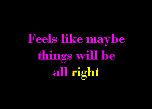 Feels like maybe

things will be
all right