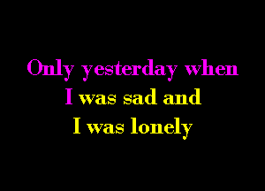 Only yesterday when

I was sad and
I was lonely