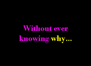 W ithout ever

knowing Why...