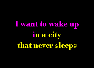 I want to wake up
in a city

that never sleeps