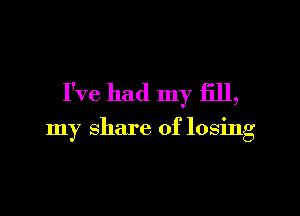 I've had my fill,

my share of losing