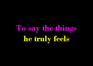 To say the things

he truly feels