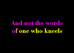 And not the words

of one who kneels