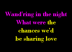 W and'ring in the night
What were the
chances wdd
be sharing love