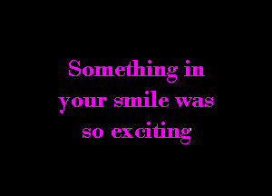 Something in

your smile was

so ex citing