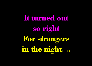 It turned out
so right
For strangers

in the night...