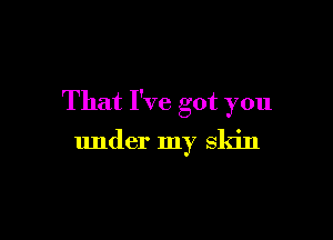 That I've got you

under my skin