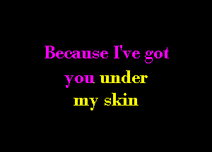 Because I've got

you under

my skin
