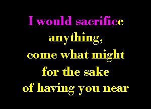 I would sacrifice
anything,
come what might

for the sake

of having you near I