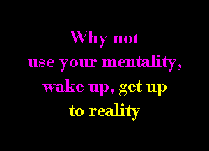 Why not

use your mentality,
wake up, get up
to reality