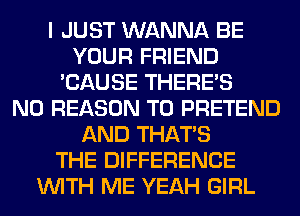 I JUST WANNA BE
YOUR FRIEND
'CAUSE THERE'S
N0 REASON TO PRETEND
AND THAT'S
THE DIFFERENCE
WITH ME YEAH GIRL