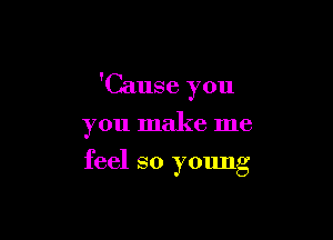 'Cause you

you make me
feel so young