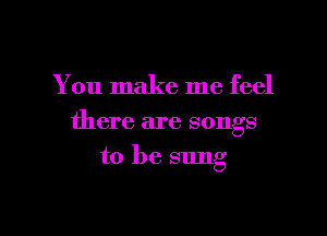 You make me feel

there are songs
to be sung