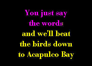 You just say

the words
and we'll beat
the birds down
to Acapulco Bay