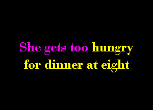 She gets too hungry

for dinner at eight