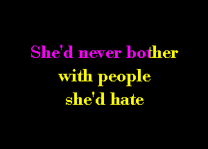 She'd never bother

with people
she'd hate