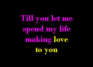 Till you let me
spend my life

making love

to you