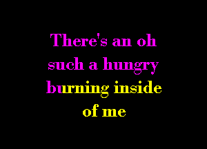 There's an oh
such a hungry

burning inside

of me