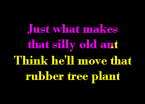 Just What makes
that silly 01d ant

Think he'll move that
rubber tree plant