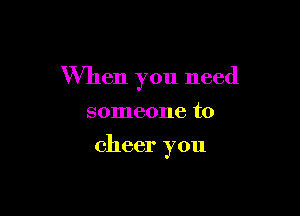 When you need

someone to

cheer you