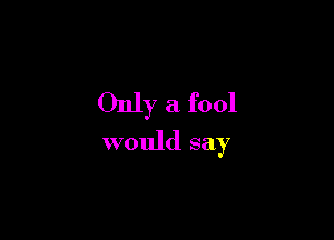 Only a fool

would say