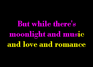 But While there's

moonlight and music
and love and romance