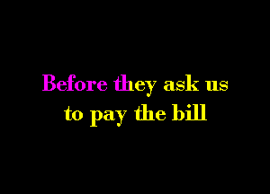 Before they ask us

to pay the bill