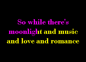 So While there's

moonlight and music
and love and romance