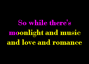 So While there's

moonlight and music
and love and romance
