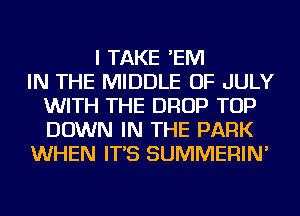 I TAKE 'EM
IN THE MIDDLE OF JULY
WITH THE DROP TOP
DOWN IN THE PARK
WHEN IT'S SUMMERIN'
