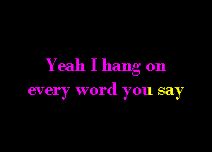 Yeah I hang on

every word you say