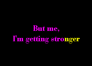 But me,

I'm getting stronger