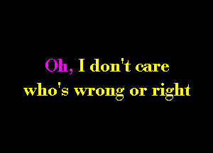 Oh, I don't care

who's wrong or right