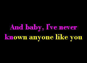 And baby, I've never

known anyone like you