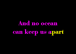 And no ocean

can keep us apart