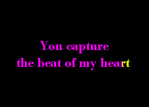 You capture

the beat of my heart