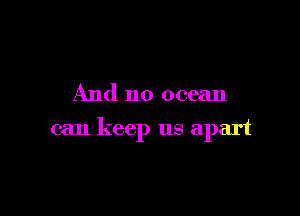 And no ocean

can keep us apart