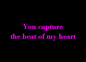 You capture

the beat of my heart