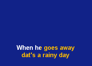 When he goes away
dat's a rainy day