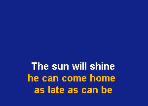 The sun will shine
he can come home
as late as can be
