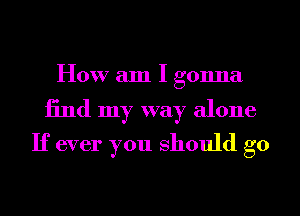 How am I gonna

find my way alone
If ever you should go